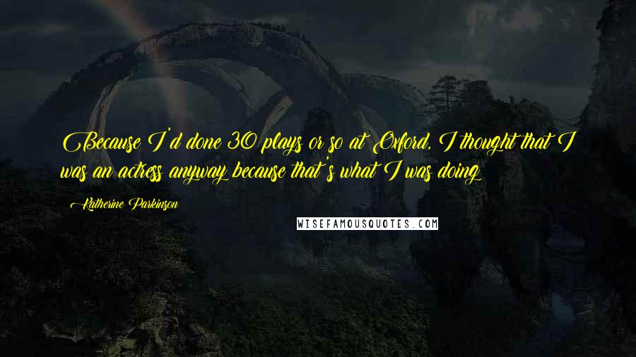 Katherine Parkinson Quotes: Because I'd done 30 plays or so at Oxford, I thought that I was an actress anyway because that's what I was doing!