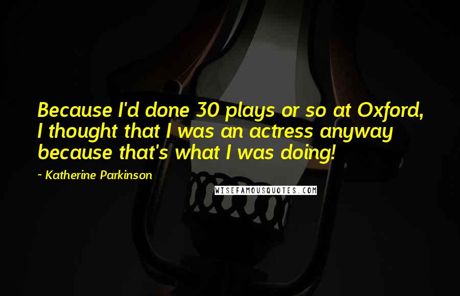 Katherine Parkinson Quotes: Because I'd done 30 plays or so at Oxford, I thought that I was an actress anyway because that's what I was doing!