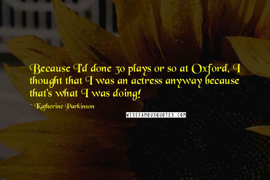 Katherine Parkinson Quotes: Because I'd done 30 plays or so at Oxford, I thought that I was an actress anyway because that's what I was doing!