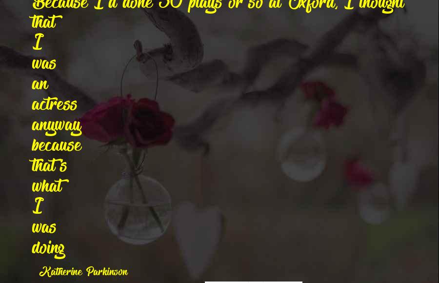 Katherine Parkinson Quotes: Because I'd done 30 plays or so at Oxford, I thought that I was an actress anyway because that's what I was doing!