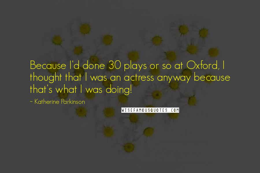 Katherine Parkinson Quotes: Because I'd done 30 plays or so at Oxford, I thought that I was an actress anyway because that's what I was doing!