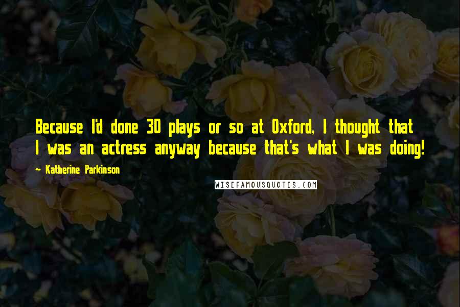 Katherine Parkinson Quotes: Because I'd done 30 plays or so at Oxford, I thought that I was an actress anyway because that's what I was doing!