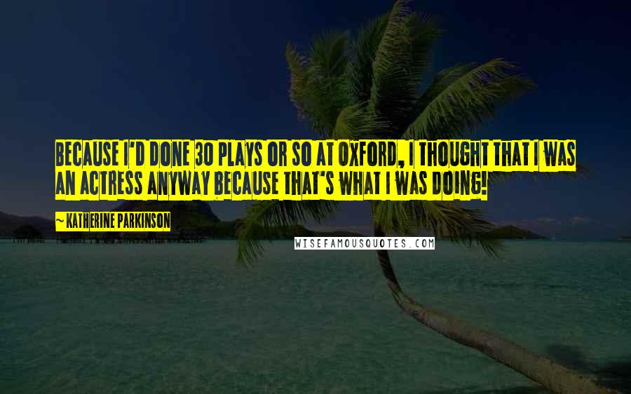 Katherine Parkinson Quotes: Because I'd done 30 plays or so at Oxford, I thought that I was an actress anyway because that's what I was doing!