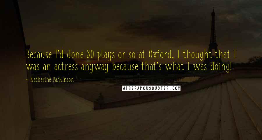 Katherine Parkinson Quotes: Because I'd done 30 plays or so at Oxford, I thought that I was an actress anyway because that's what I was doing!