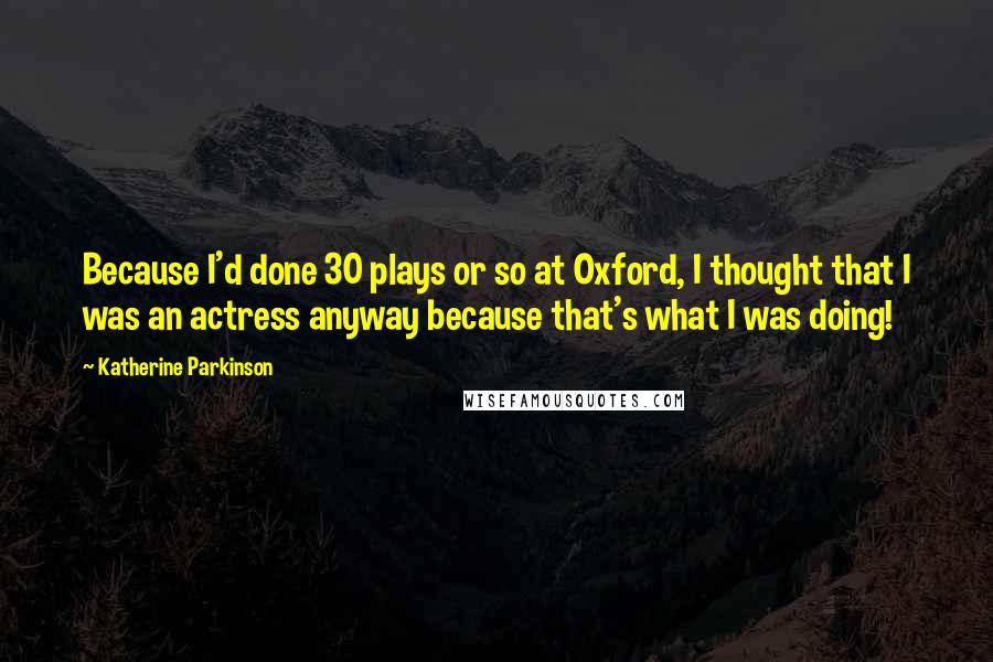 Katherine Parkinson Quotes: Because I'd done 30 plays or so at Oxford, I thought that I was an actress anyway because that's what I was doing!