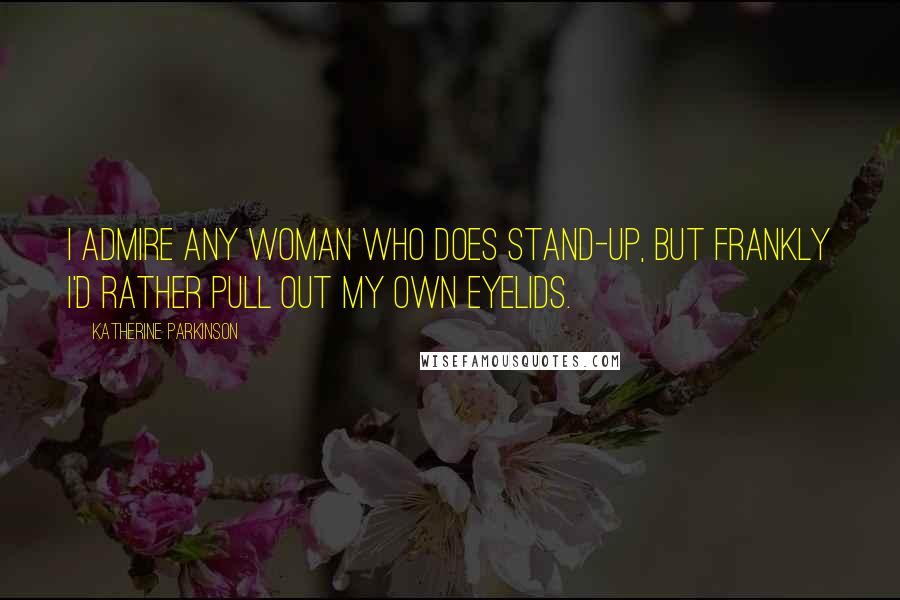 Katherine Parkinson Quotes: I admire any woman who does stand-up, but frankly I'd rather pull out my own eyelids.