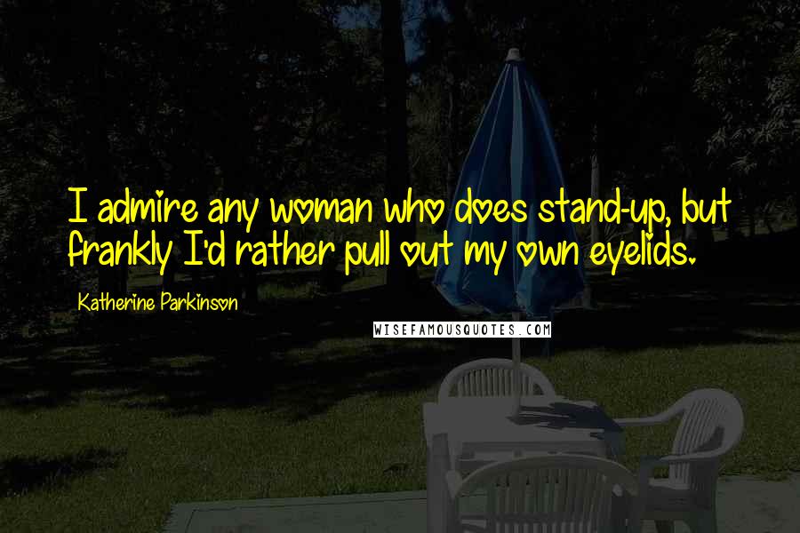 Katherine Parkinson Quotes: I admire any woman who does stand-up, but frankly I'd rather pull out my own eyelids.