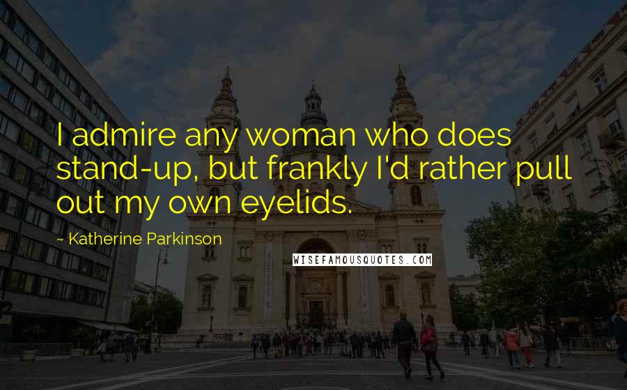 Katherine Parkinson Quotes: I admire any woman who does stand-up, but frankly I'd rather pull out my own eyelids.