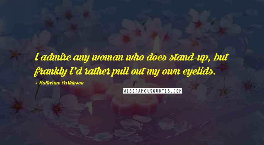 Katherine Parkinson Quotes: I admire any woman who does stand-up, but frankly I'd rather pull out my own eyelids.