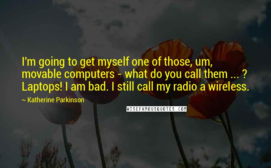 Katherine Parkinson Quotes: I'm going to get myself one of those, um, movable computers - what do you call them ... ? Laptops! I am bad. I still call my radio a wireless.