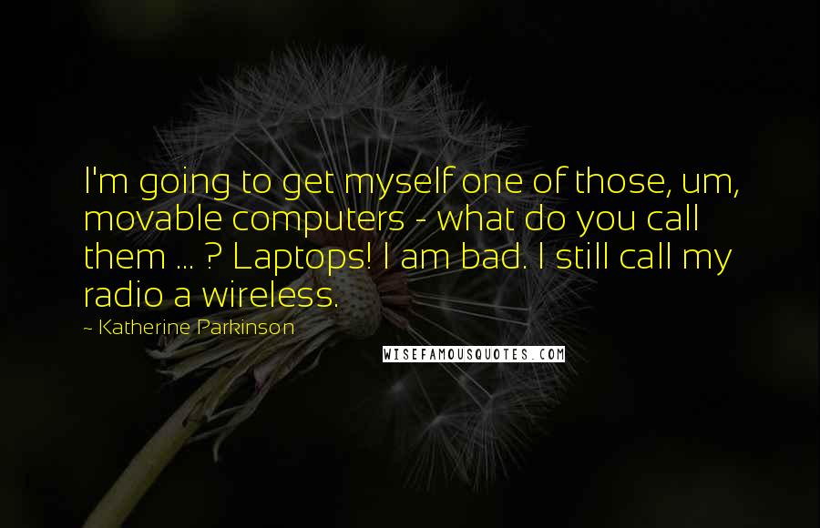 Katherine Parkinson Quotes: I'm going to get myself one of those, um, movable computers - what do you call them ... ? Laptops! I am bad. I still call my radio a wireless.