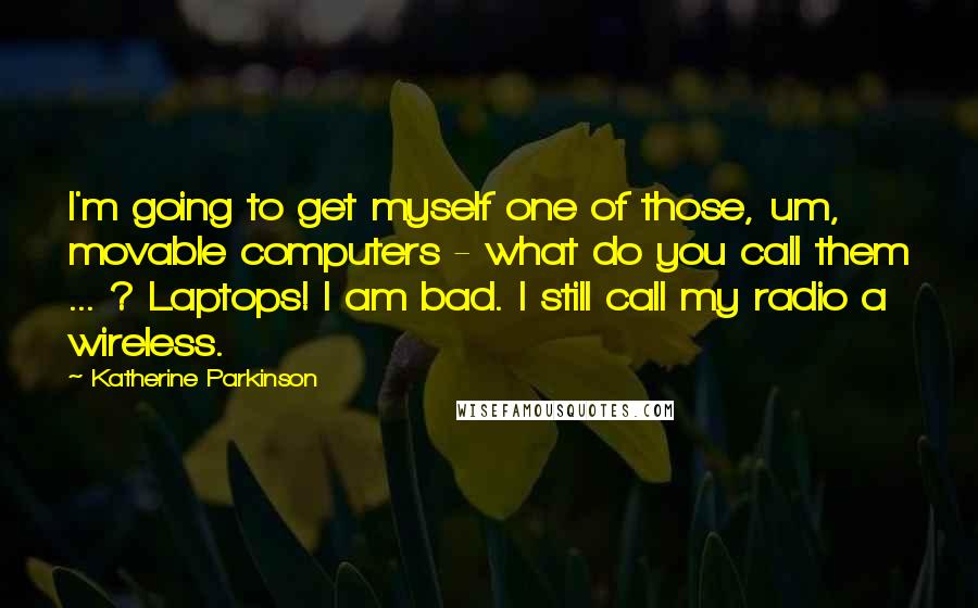 Katherine Parkinson Quotes: I'm going to get myself one of those, um, movable computers - what do you call them ... ? Laptops! I am bad. I still call my radio a wireless.