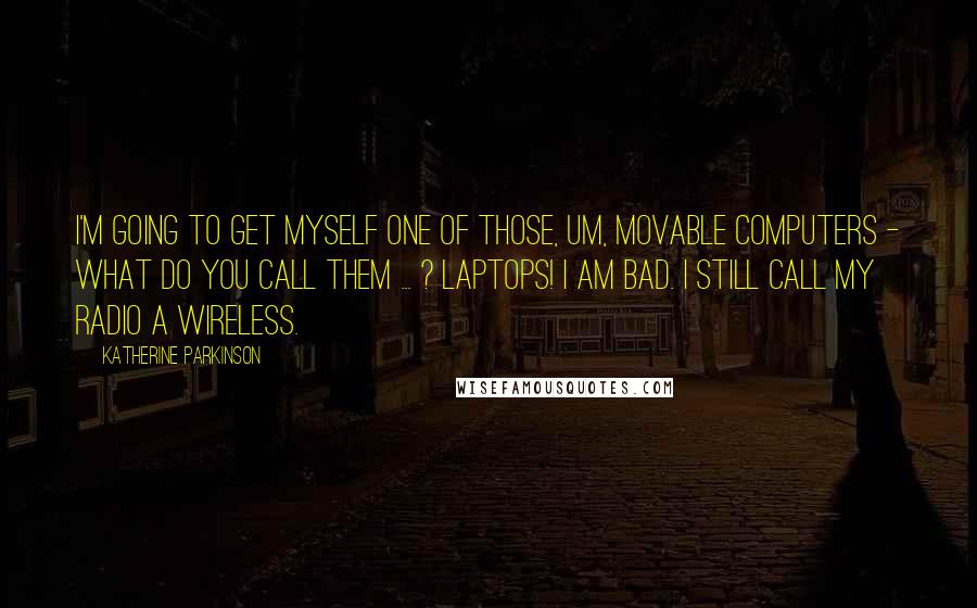 Katherine Parkinson Quotes: I'm going to get myself one of those, um, movable computers - what do you call them ... ? Laptops! I am bad. I still call my radio a wireless.