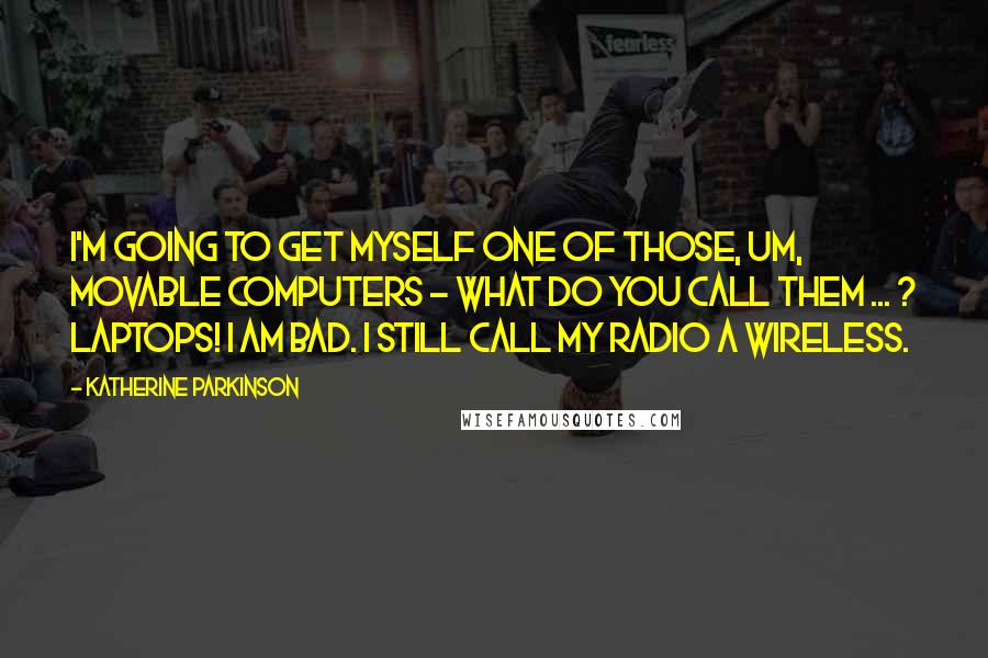 Katherine Parkinson Quotes: I'm going to get myself one of those, um, movable computers - what do you call them ... ? Laptops! I am bad. I still call my radio a wireless.