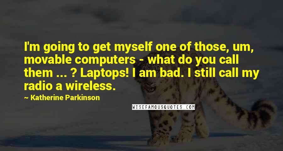 Katherine Parkinson Quotes: I'm going to get myself one of those, um, movable computers - what do you call them ... ? Laptops! I am bad. I still call my radio a wireless.
