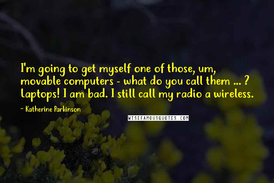 Katherine Parkinson Quotes: I'm going to get myself one of those, um, movable computers - what do you call them ... ? Laptops! I am bad. I still call my radio a wireless.