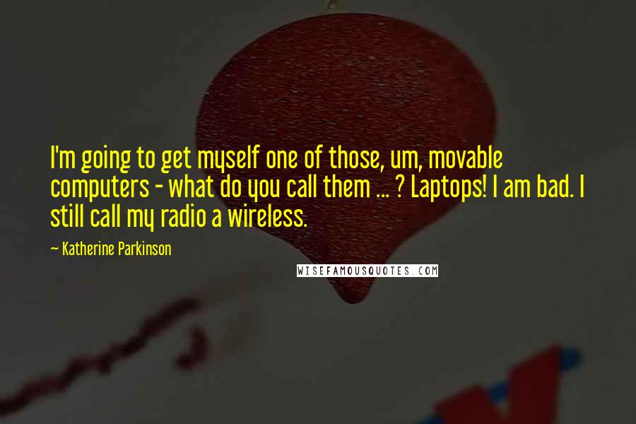 Katherine Parkinson Quotes: I'm going to get myself one of those, um, movable computers - what do you call them ... ? Laptops! I am bad. I still call my radio a wireless.