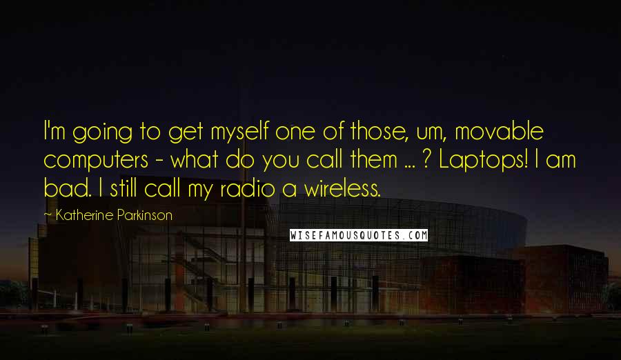 Katherine Parkinson Quotes: I'm going to get myself one of those, um, movable computers - what do you call them ... ? Laptops! I am bad. I still call my radio a wireless.