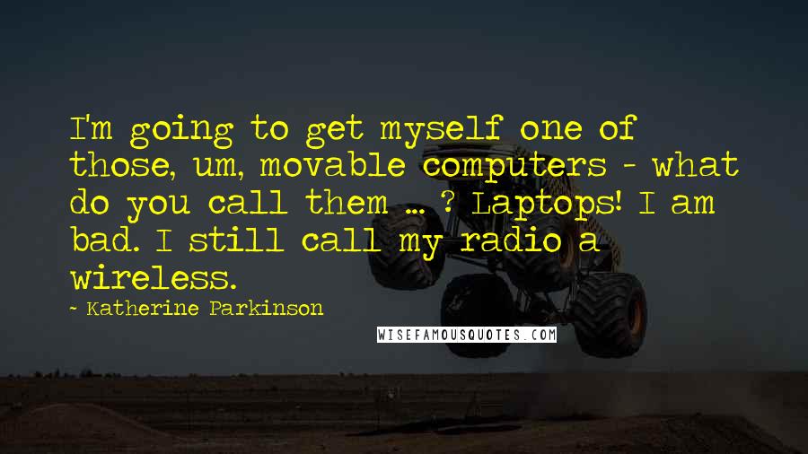 Katherine Parkinson Quotes: I'm going to get myself one of those, um, movable computers - what do you call them ... ? Laptops! I am bad. I still call my radio a wireless.