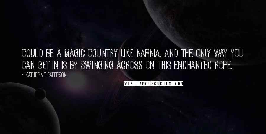 Katherine Paterson Quotes: Could be a magic country like Narnia, and the only way you can get in is by swinging across on this enchanted rope.