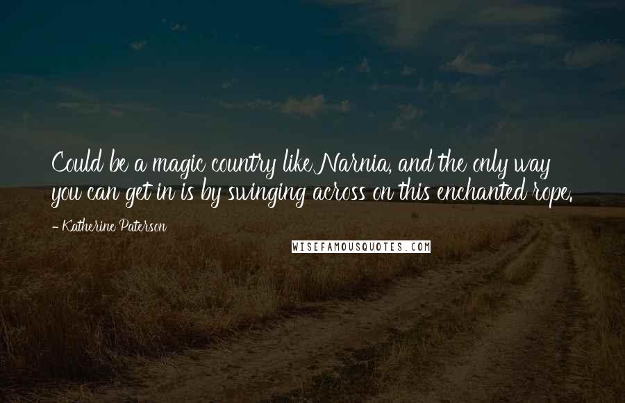 Katherine Paterson Quotes: Could be a magic country like Narnia, and the only way you can get in is by swinging across on this enchanted rope.