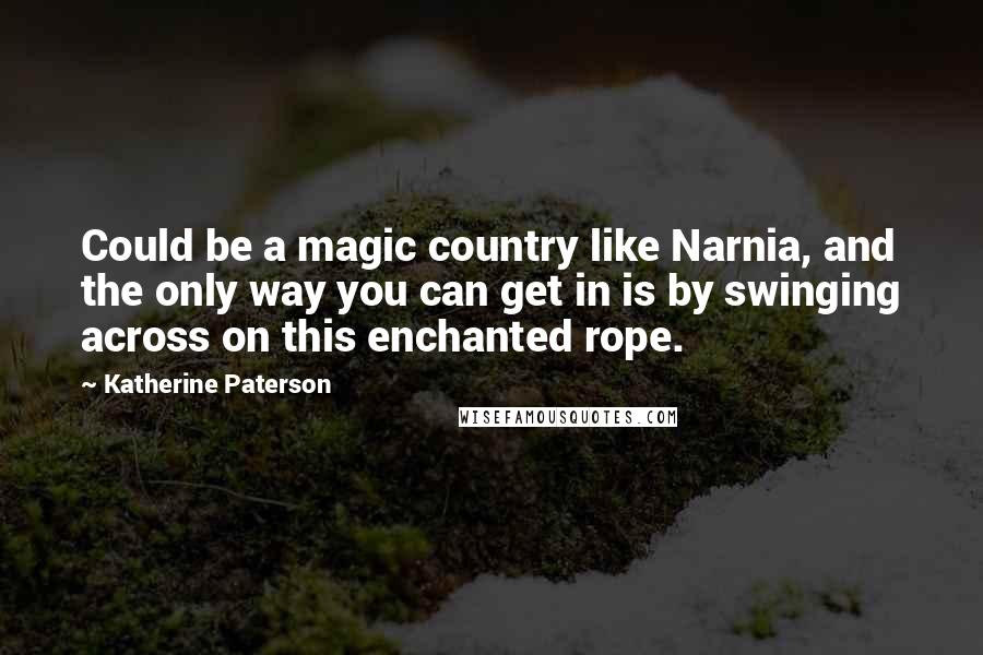 Katherine Paterson Quotes: Could be a magic country like Narnia, and the only way you can get in is by swinging across on this enchanted rope.