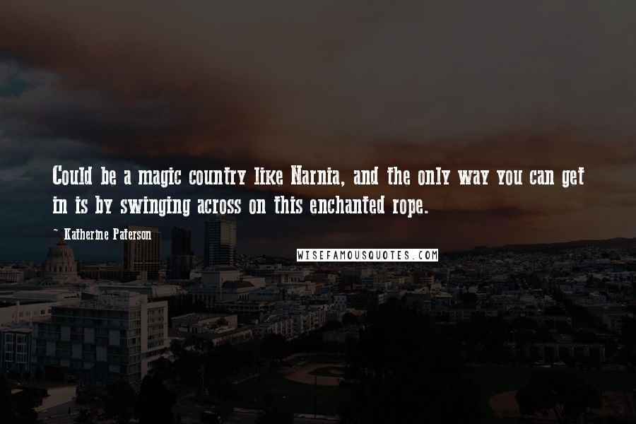 Katherine Paterson Quotes: Could be a magic country like Narnia, and the only way you can get in is by swinging across on this enchanted rope.