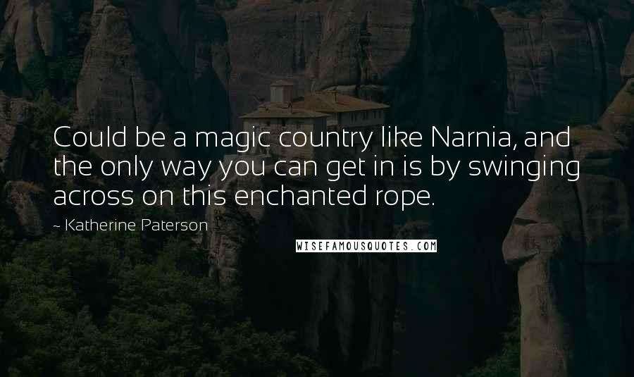 Katherine Paterson Quotes: Could be a magic country like Narnia, and the only way you can get in is by swinging across on this enchanted rope.