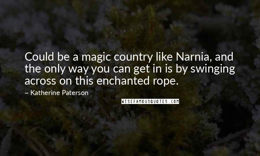 Katherine Paterson Quotes: Could be a magic country like Narnia, and the only way you can get in is by swinging across on this enchanted rope.