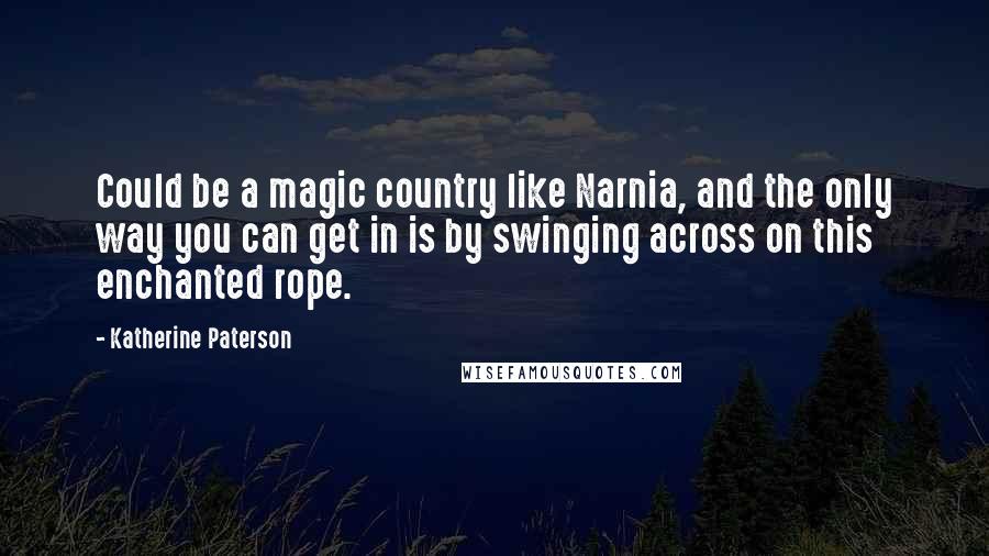 Katherine Paterson Quotes: Could be a magic country like Narnia, and the only way you can get in is by swinging across on this enchanted rope.