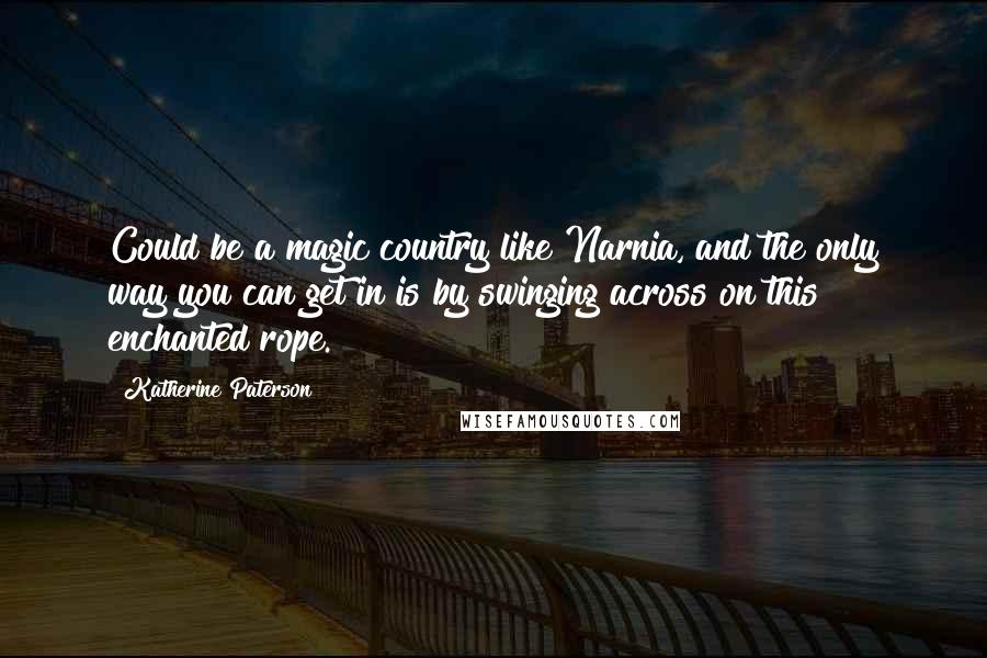 Katherine Paterson Quotes: Could be a magic country like Narnia, and the only way you can get in is by swinging across on this enchanted rope.