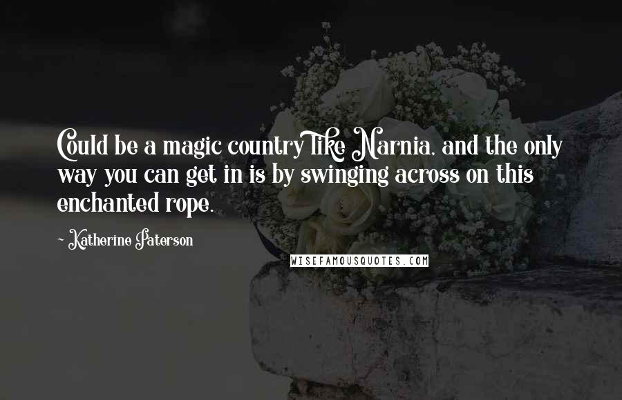 Katherine Paterson Quotes: Could be a magic country like Narnia, and the only way you can get in is by swinging across on this enchanted rope.