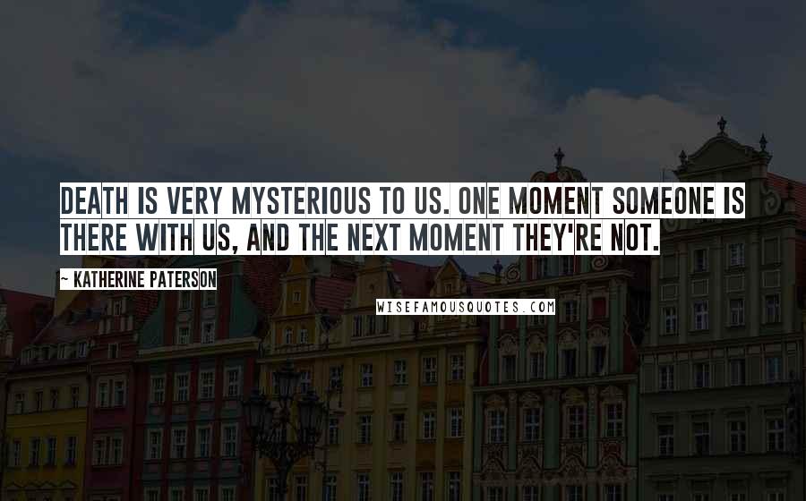 Katherine Paterson Quotes: Death is very mysterious to us. One moment someone is there with us, and the next moment they're not.