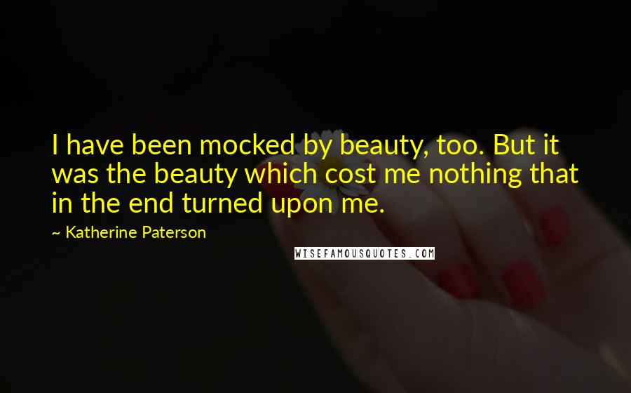 Katherine Paterson Quotes: I have been mocked by beauty, too. But it was the beauty which cost me nothing that in the end turned upon me.
