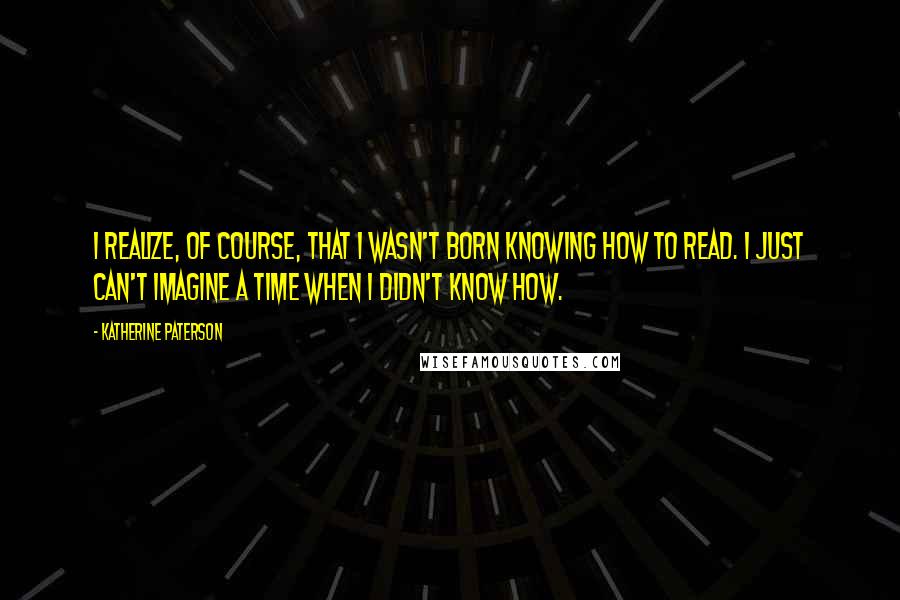 Katherine Paterson Quotes: I realize, of course, that I wasn't born knowing how to read. I just can't imagine a time when I didn't know how.