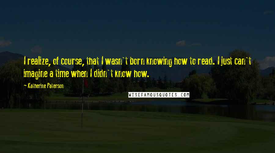 Katherine Paterson Quotes: I realize, of course, that I wasn't born knowing how to read. I just can't imagine a time when I didn't know how.