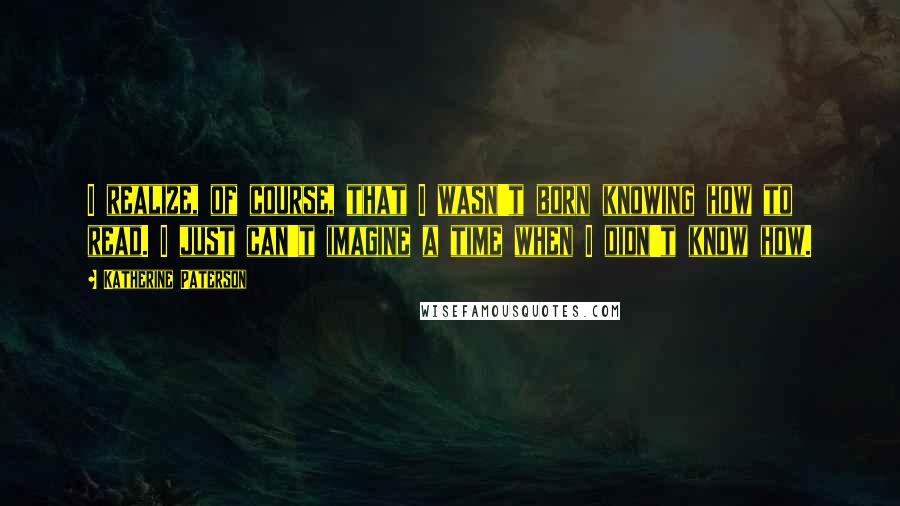 Katherine Paterson Quotes: I realize, of course, that I wasn't born knowing how to read. I just can't imagine a time when I didn't know how.