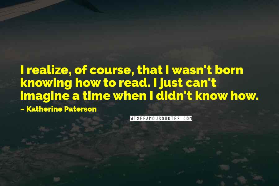 Katherine Paterson Quotes: I realize, of course, that I wasn't born knowing how to read. I just can't imagine a time when I didn't know how.