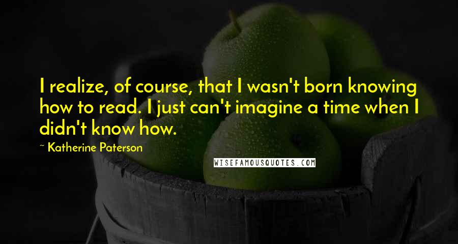 Katherine Paterson Quotes: I realize, of course, that I wasn't born knowing how to read. I just can't imagine a time when I didn't know how.