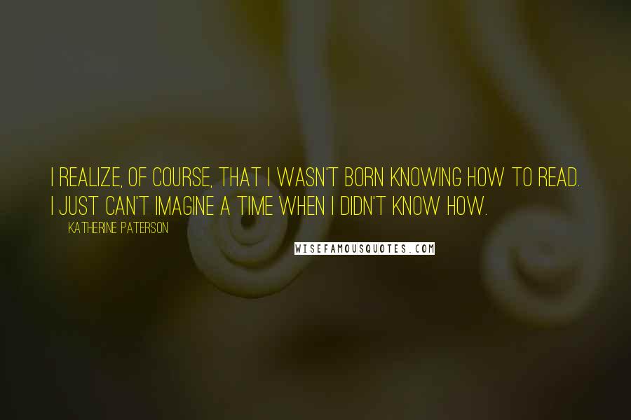 Katherine Paterson Quotes: I realize, of course, that I wasn't born knowing how to read. I just can't imagine a time when I didn't know how.