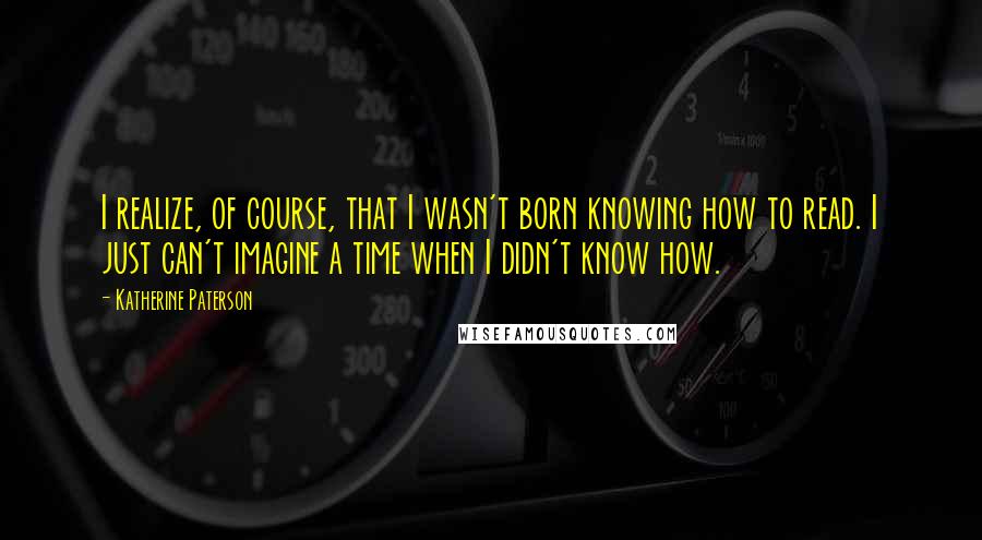 Katherine Paterson Quotes: I realize, of course, that I wasn't born knowing how to read. I just can't imagine a time when I didn't know how.