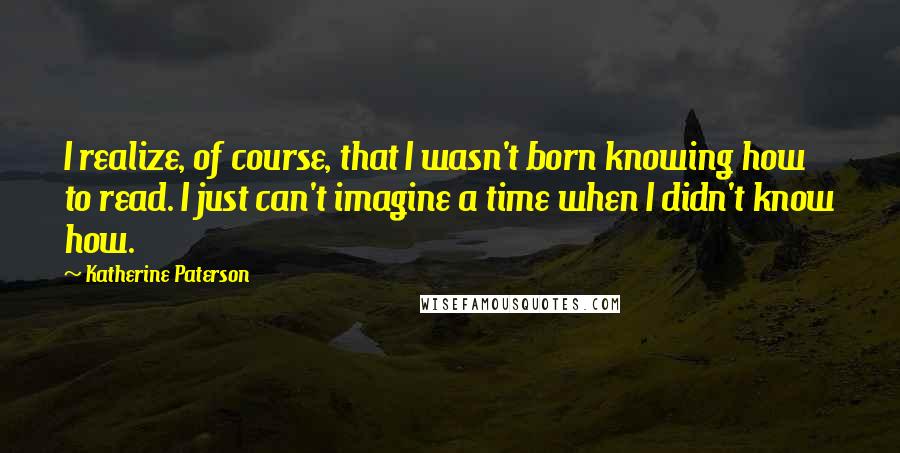 Katherine Paterson Quotes: I realize, of course, that I wasn't born knowing how to read. I just can't imagine a time when I didn't know how.