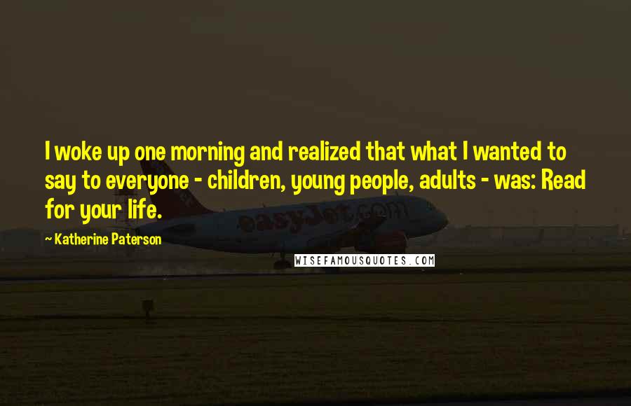 Katherine Paterson Quotes: I woke up one morning and realized that what I wanted to say to everyone - children, young people, adults - was: Read for your life.