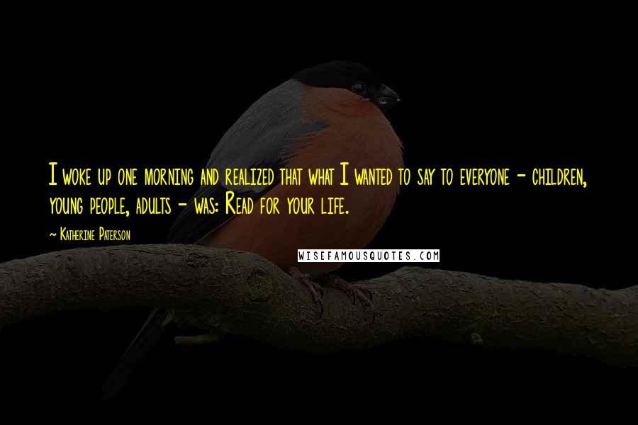 Katherine Paterson Quotes: I woke up one morning and realized that what I wanted to say to everyone - children, young people, adults - was: Read for your life.