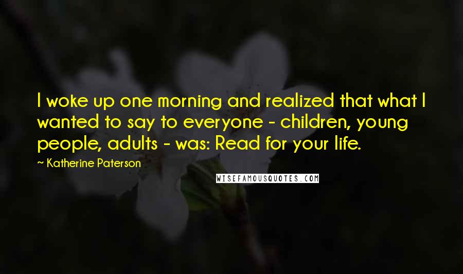 Katherine Paterson Quotes: I woke up one morning and realized that what I wanted to say to everyone - children, young people, adults - was: Read for your life.
