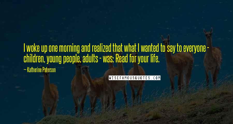 Katherine Paterson Quotes: I woke up one morning and realized that what I wanted to say to everyone - children, young people, adults - was: Read for your life.