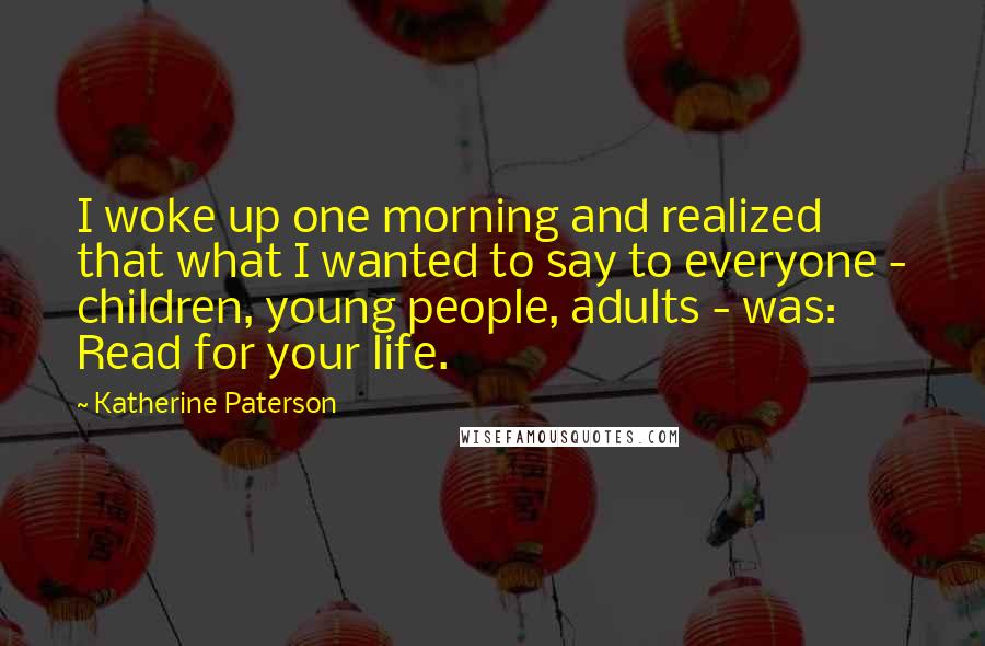 Katherine Paterson Quotes: I woke up one morning and realized that what I wanted to say to everyone - children, young people, adults - was: Read for your life.