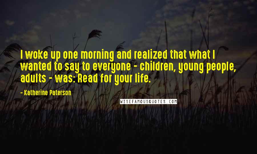Katherine Paterson Quotes: I woke up one morning and realized that what I wanted to say to everyone - children, young people, adults - was: Read for your life.