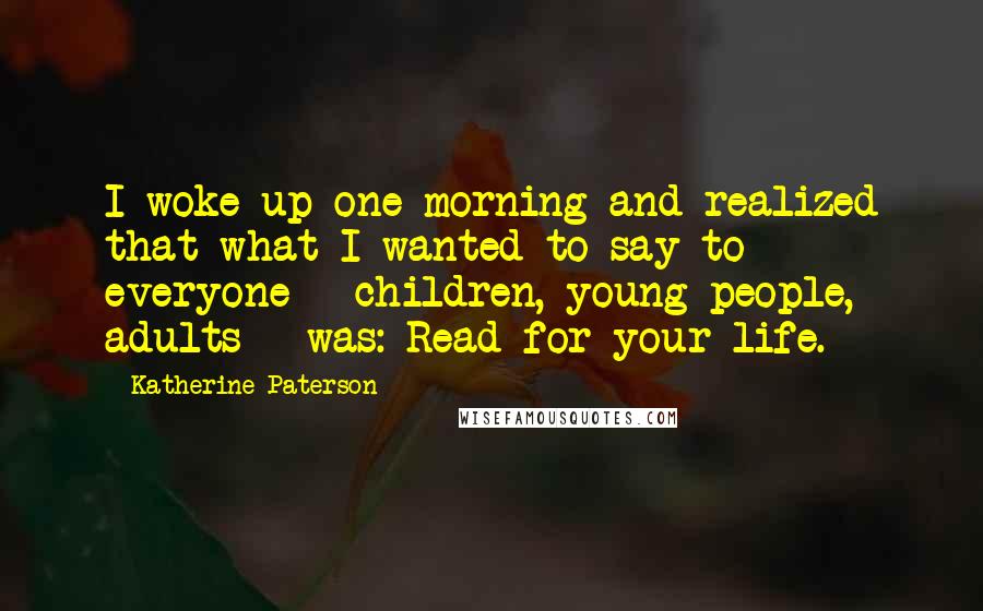 Katherine Paterson Quotes: I woke up one morning and realized that what I wanted to say to everyone - children, young people, adults - was: Read for your life.