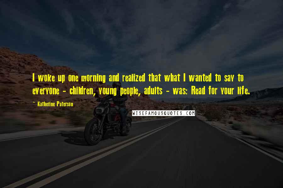 Katherine Paterson Quotes: I woke up one morning and realized that what I wanted to say to everyone - children, young people, adults - was: Read for your life.